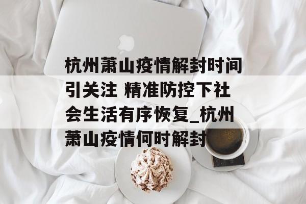 杭州萧山疫情解封时间引关注 精准防控下社会生活有序恢复_杭州萧山疫情何时解封